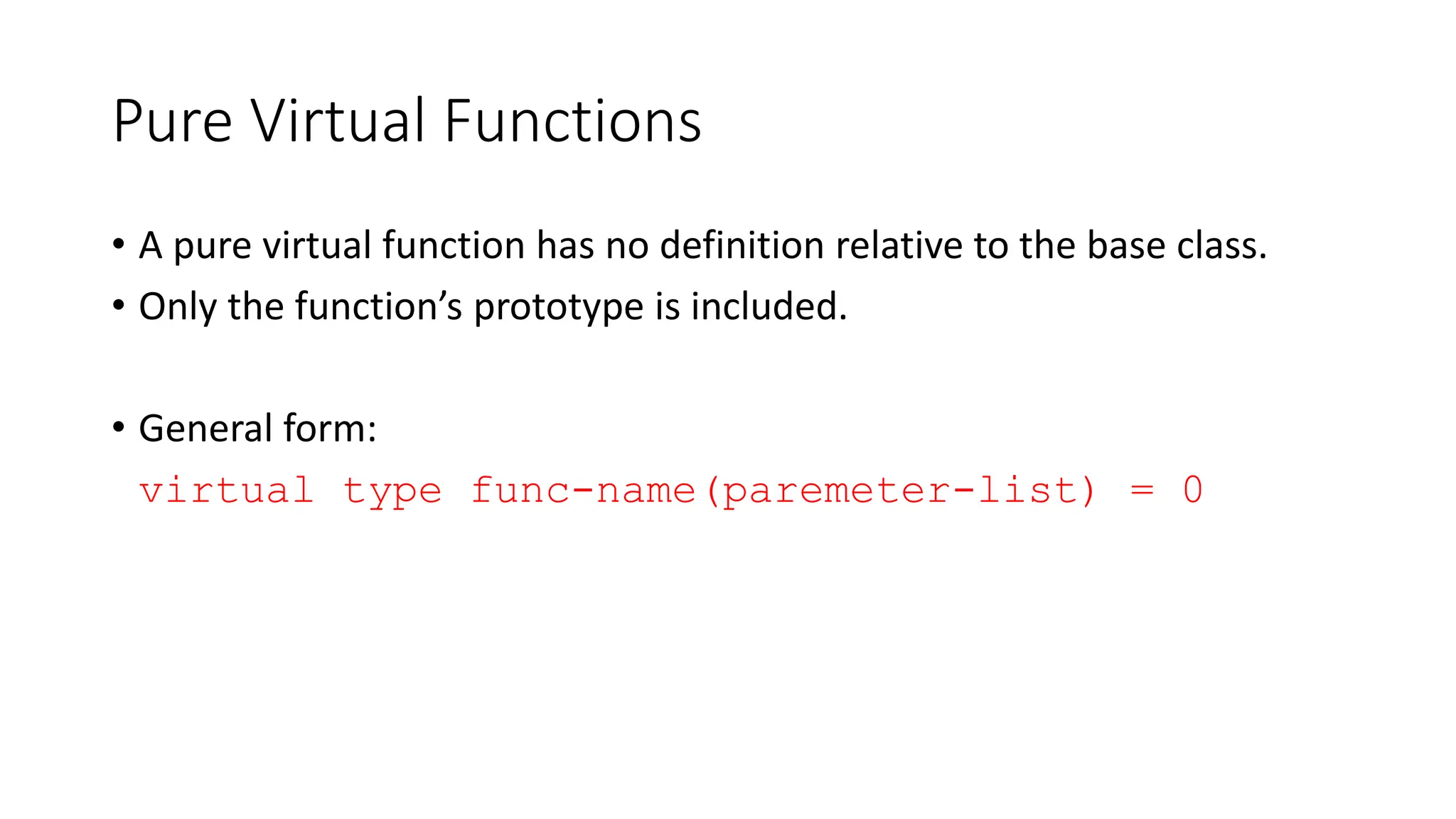Pure Virtual Functions
• A pure virtual function has no definition relative to the base class.
• Only the function’s prototype is included.
• General form:
virtual type func-name(paremeter-list) = 0
 
