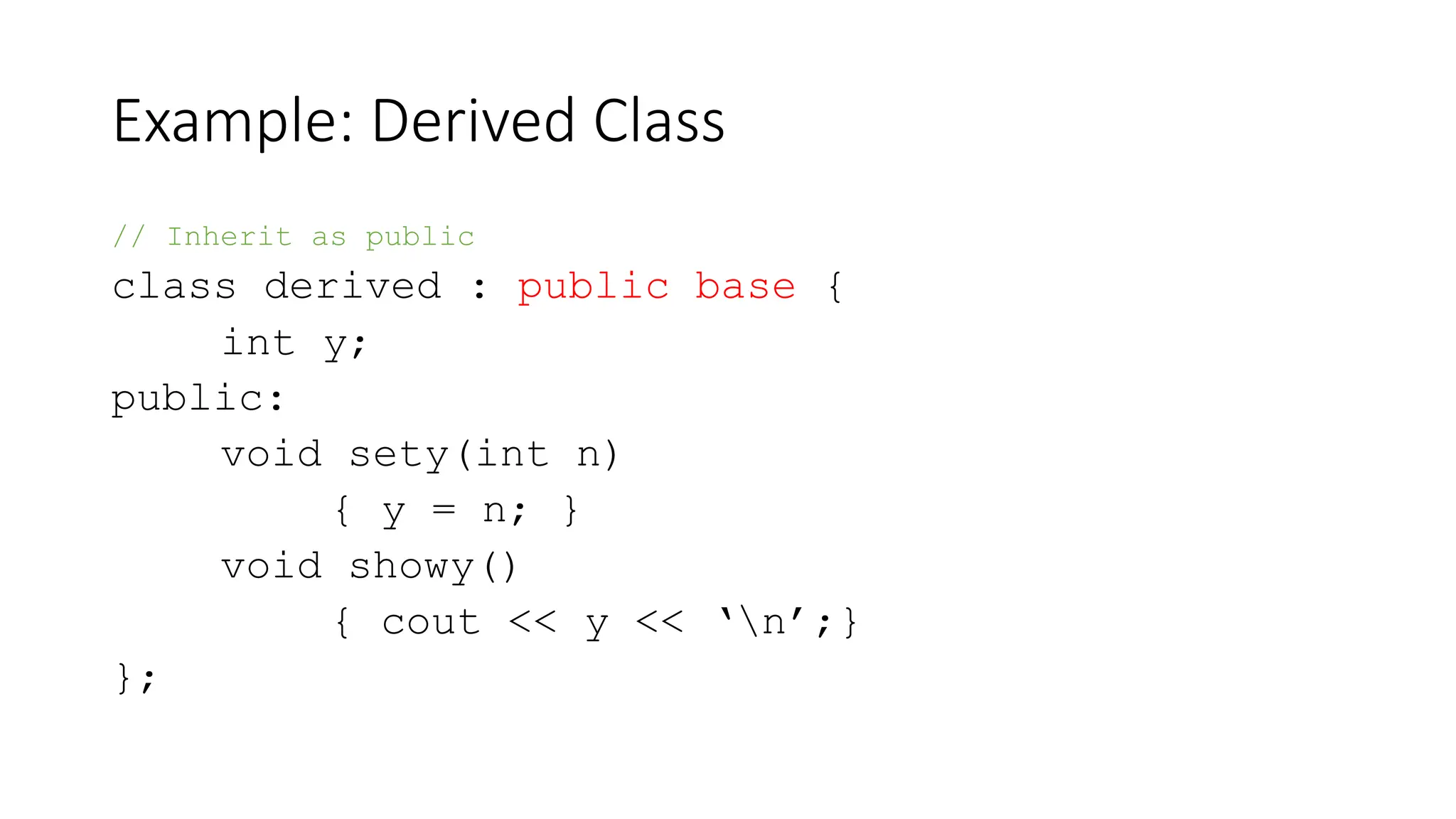 Example: Derived Class
// Inherit as public
class derived : public base {
int y;
public:
void sety(int n)
{ y = n; }
void showy()
{ cout << y << ‘n’;}
};
 