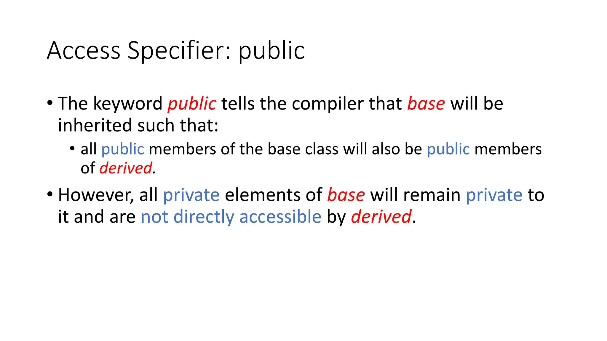 Access Specifier: public
• The keyword public tells the compiler that base will be
inherited such that:
• all public members of the base class will also be public members
of derived.
• However, all private elements of base will remain private to
it and are not directly accessible by derived.
 