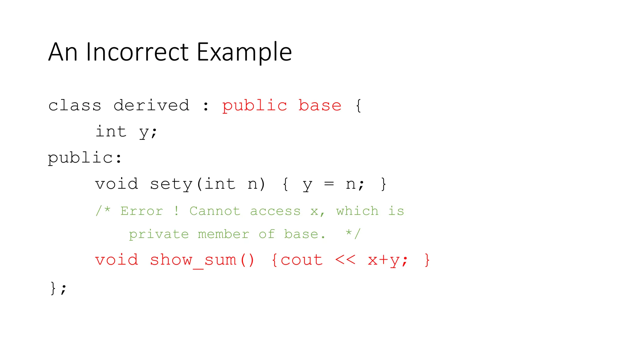 An Incorrect Example
class derived : public base {
int y;
public:
void sety(int n) { y = n; }
/* Error ! Cannot access x, which is
private member of base. */
void show_sum() {cout << x+y; }
};
 