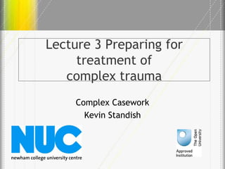 Lecture 3 Preparing for
treatment of
complex trauma
Complex Casework
Kevin Standish
 