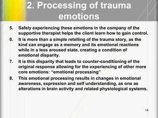 2. Processing of trauma
emotions
5. Safely experiencing these emotions in the company of the
supportive therapist helps the client learn how to gain control.
6. It is more than a simple retelling of the trauma story, as the
kind can engage as a memory and its emotional reactions
while in a less aroused state, creating a condition of
emotional disparity.
7. It is this disparity that leads to counter-conditioning of the
original response allowing for the experiencing of other more
core emotions: ―emotional processing‖
8. This emotional processing results in changes in emotional
awareness, expression and self understanding, as one as
alterations in brain activity and related physiological systems.
14
 