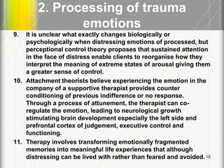 2. Processing of trauma
emotions
9. It is unclear what exactly changes biologically or
psychologically when distressing emotions of processed, but
perceptional control theory proposes that sustained attention
in the face of distress enable clients to reorganise how they
interpret the meaning of extreme states of arousal giving them
a greater sense of control.
10. Attachment theorists believe experiencing the emotion in the
company of a supportive therapist provides counter
conditioning of previous indifference or no response.
Through a process of attunement, the therapist can co-
regulate the emotion, leading to neurological growth
stimulating brain development especially the left side and
prefrontal cortex of judgement, executive control and
functioning.
11. Therapy involves transforming emotionally fragmented
memories into meaningful life experiences that although
distressing can be lived with rather than feared and avoided.15
 