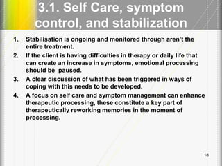 3.1. Self Care, symptom
control, and stabilization
1. Stabilisation is ongoing and monitored through aren’t the
entire treatment.
2. If the client is having difficulties in therapy or daily life that
can create an increase in symptoms, emotional processing
should be paused.
3. A clear discussion of what has been triggered in ways of
coping with this needs to be developed.
4. A focus on self care and symptom management can enhance
therapeutic processing, these constitute a key part of
therapeutically reworking memories in the moment of
processing.
18
 