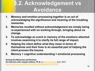 3.2. Acknowledgement vs
Avoidance
1. Memory and emotion processing together is an act of
acknowledging the significance and meaning of the troubling
memories.
2. Memories recalled without acknowledgement are simply being
re-experienced with no working through, bringing about no
change.
3. To acknowledge an event or memory of the emotions attached
involves examining it to clarify its full range of impact.
4. Helping the client define what they mean in terms of
themselves and their lives is an essential part of helping the
client process the trauma.
5. Memory + cognitive understanding = emotional processing
Sorting Out Memories and Emotion
An Interview with Joseph LeDoux, Ph.D. by Brenda Patoine April, 2007.
https://www.dana.org/Publications/ReportDetails.aspx?id=44206
19
 