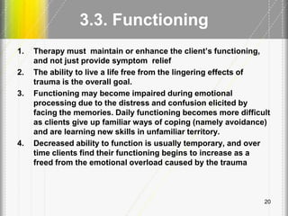 3.3. Functioning
1. Therapy must maintain or enhance the client’s functioning,
and not just provide symptom relief
2. The ability to live a life free from the lingering effects of
trauma is the overall goal.
3. Functioning may become impaired during emotional
processing due to the distress and confusion elicited by
facing the memories. Daily functioning becomes more difficult
as clients give up familiar ways of coping (namely avoidance)
and are learning new skills in unfamiliar territory.
4. Decreased ability to function is usually temporary, and over
time clients find their functioning begins to increase as a
freed from the emotional overload caused by the trauma
20
 