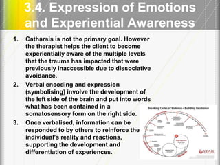 3.4. Expression of Emotions
and Experiential Awareness
1. Catharsis is not the primary goal. However
the therapist helps the client to become
experientially aware of the multiple levels
that the trauma has impacted that were
previously inaccessible due to dissociative
avoidance.
2. Verbal encoding and expression
(symbolising) involve the development of
the left side of the brain and put into words
what has been contained in a
somatosensory form on the right side.
3. Once verbalised, information can be
responded to by others to reinforce the
individual’s reality and reactions,
supporting the development and
differentiation of experiences. 21
 