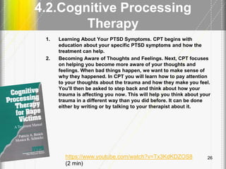 4.2.Cognitive Processing
Therapy
1. Learning About Your PTSD Symptoms. CPT begins with
education about your specific PTSD symptoms and how the
treatment can help.
2. Becoming Aware of Thoughts and Feelings. Next, CPT focuses
on helping you become more aware of your thoughts and
feelings. When bad things happen, we want to make sense of
why they happened. In CPT you will learn how to pay attention
to your thoughts about the trauma and how they make you feel.
You'll then be asked to step back and think about how your
trauma is affecting you now. This will help you think about your
trauma in a different way than you did before. It can be done
either by writing or by talking to your therapist about it.
26https://www.youtube.com/watch?v=Tx3KdKDZOS8
(2 min)
 