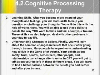 4.2.Cognitive Processing
Therapy
3. Learning Skills. After you become more aware of your
thoughts and feelings, you will learn skills to help you
question or challenge your thoughts. You will do this with the
help of worksheets. You will be able to use these skills to
decide the way YOU want to think and feel about your trauma.
These skills can also help you deal with other problems in
your day-to-day life.
4. Understanding Changes in Beliefs. Finally, you will learn
about the common changes in beliefs that occur after going
through trauma. Many people have problems understanding
how to live in the world after trauma. Your beliefs about
safety, trust, control, self-esteem, other people, and
relationships can change after trauma. In CPT you will get to
talk about your beliefs in these different areas. You will learn
to find a better balance between the beliefs you had before
and after your trauma. 27
 