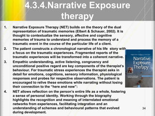 4.3.4.Narrative Exposure
therapy
1. Narrative Exposure Therapy (NET) builds on the theory of the dual
representation of traumatic memories (Elbert & Schauer, 2002). It is
thought to contextualize the sensory, affective and cognitive
memories of trauma to understand and process the memory of a
traumatic event in the course of the particular life of a client.
2. The patient constructs a chronological narrative of his life story with
a focus on the traumatic experiences. Fragmented reports of the
traumatic experiences will be transformed into a coherent narrative.
3. Empathic understanding, active listening, congruency and
unconditional positive regard are key components of the therapist’s
behaviour. For traumatic stress experiences the therapist asks in
detail for emotions, cognitions, sensory information, physiological
responses and probes for respective observations. The patient is
encouraged to relive these emotions while narrating without losing
their connection to the ―here and now‖:
4. NET allows reflection on the person’s entire life as a whole, fostering
a sense of personal identity. Working through the biography
highlights the recognition and meaning of interrelated emotional
networks from experiences, facilitating integration and an
understanding of schemas and behavioural patterns that evolved
during development.
34
 