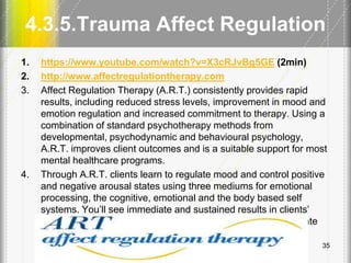 4.3.5.Trauma Affect Regulation
1. https://www.youtube.com/watch?v=X3cRJvBg5GE (2min)
2. http://www.affectregulationtherapy.com
3. Affect Regulation Therapy (A.R.T.) consistently provides rapid
results, including reduced stress levels, improvement in mood and
emotion regulation and increased commitment to therapy. Using a
combination of standard psychotherapy methods from
developmental, psychodynamic and behavioural psychology,
A.R.T. improves client outcomes and is a suitable support for most
mental healthcare programs.
4. Through A.R.T. clients learn to regulate mood and control positive
and negative arousal states using three mediums for emotional
processing, the cognitive, emotional and the body based self
systems. You’ll see immediate and sustained results in clients’
abilities to control affect states and achieve situation appropriate
emotional responses.
35
 