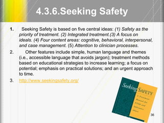4.3.6.Seeking Safety
1. Seeking Safety is based on five central ideas: (1) Safety as the
priority of treatment. (2) Integrated treatment.(3) A focus on
ideals. (4) Four content areas: cognitive, behavioral, interpersonal,
and case management. (5) Attention to clinician processes.
2. Other features include simple, human language and themes
(i.e., accessible language that avoids jargon); treatment methods
based on educational strategies to increase learning; a focus on
potential; emphasis on practical solutions; and an urgent approach
to time.
3. http://www.seekingsafety.org/
36
 