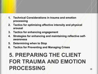 5. PREPARING THE CLIENT
FOR TRAUMA AND EMOTION
PROCESSING
1. Technical Considerations in trauma and emotion
processing
2. Tactics for optimizing affective intensity and physical
arousal
3. Tactics for enhancing engagement
4. Strategies for enhancing and maintaining reflective self-
awareness
5. Determining when to Stop
6. Tactics for Preventing and Managing Crises
38
 