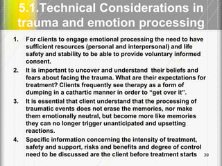 5.1.Technical Considerations in
trauma and emotion processing
1. For clients to engage emotional processing the need to have
sufficient resources (personal and interpersonal) and life
safety and stability to be able to provide voluntary informed
consent.
2. It is important to uncover and understand their beliefs and
fears about facing the trauma. What are their expectations for
treatment? Clients frequently see therapy as a form of
dumping in a cathartic manner in order to ―get over it‖.
3. It is essential that client understand that the processing of
traumatic events does not erase the memories, nor make
them emotionally neutral, but become more like memories
they can no longer trigger unanticipated and upsetting
reactions.
4. Specific information concerning the intensity of treatment,
safety and support, risks and benefits and degree of control
need to be discussed are the client before treatment starts 39
 
