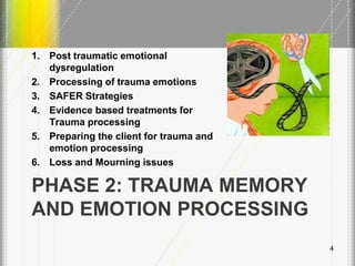PHASE 2: TRAUMA MEMORY
AND EMOTION PROCESSING
1. Post traumatic emotional
dysregulation
2. Processing of trauma emotions
3. SAFER Strategies
4. Evidence based treatments for
Trauma processing
5. Preparing the client for trauma and
emotion processing
6. Loss and Mourning issues
4
 