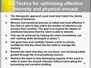 5.2.Tactics for optimizing affective
intensity and physical arousal
1. The therapeutic approach used must best match the clients
window of tolerance.
2. Memory and emotional process is safest and most effective if
the client is able to stay within the window of tolerance and
process their emotion. The goal is to expand the degree of
emotional tolerance that the client is able to tolerate.
3. This can be achieved by helping the client immediately use
self -calming skills developed in phase 1.
4. Use good tone and carefully chosen words to convey,
confidence that the client has the skills to manage the
memory
5. Remind the client that they are not alone, and not being safely
guided through the re-traumatising memory
6. Redirect the client to less distressing aspects of the event in
order to lower the arousal intensity without interrupting the
processing and narrative building 40
 