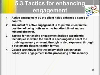 5.3.Tactics for enhancing
engagement
1. Active engagement by the client helps enhance a sense of
control.
2. The intent of active engagement is to put the client in the
position of being both an active but disciplined and are
mindful observer.
3. Tactics for enhancing engagement include experiential
techniques in which the client is encouraged to enact the
troubling memory or event, through in vivo exposure, through
a systematic desensitisation format.
4. Gestalt techniques like the empty chair can enhance
behavioural engagement in the processing of the memory
41
 