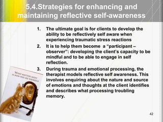 5.4.Strategies for enhancing and
maintaining reflective self-awareness
1. The ultimate goal is for clients to develop the
ability to be reflectively self aware when
experiencing traumatic stress reactions
2. It is to help them become a ―participant –
observer‖: developing the client’s capacity to be
mindful and to be able to engage in self
reflection.
3. During trauma and emotional processing, the
therapist models reflective self awareness. This
involves enquiring about the nature and source
of emotions and thoughts at the client identifies
and describes what processing troubling
memory.
42
 