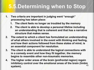 5.5.Determining when to Stop
1. Two criteria are important in judging went ―enough‖
processing has taken place:
1. The client feels no longer as troubled by the memory
2. The client is able to develop a personal lifeline including
an understanding that is coherent and that has a narrative
structure that makes sense.
2. The extent to which a client has formulated an understanding
of what others involved in the event with thinking and feeling,
and how their actions followed from these states of mind, is
an essential component for resolution.
3. The client is able to understand the logical connections with
in a comedy event and how they fit together, the memory
begins to resemble other non-traumatic memories.
4. The higher order areas of the brain (prefrontal region) regain
inhibitory control over the emotional areas of the brain (limbic
system). 43
 
