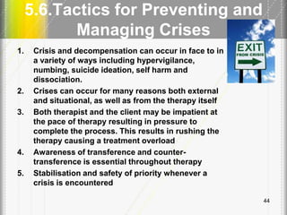 5.6.Tactics for Preventing and
Managing Crises
1. Crisis and decompensation can occur in face to in
a variety of ways including hypervigilance,
numbing, suicide ideation, self harm and
dissociation.
2. Crises can occur for many reasons both external
and situational, as well as from the therapy itself
3. Both therapist and the client may be impatient at
the pace of therapy resulting in pressure to
complete the process. This results in rushing the
therapy causing a treatment overload
4. Awareness of transference and counter-
transference is essential throughout therapy
5. Stabilisation and safety of priority whenever a
crisis is encountered
44
 