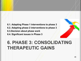 6. PHASE 3: CONSOLIDATING
THERAPEUTIC GAINS
6.1. Adapting Phase 1 interventions to phase 3
6.2. Adapting phase 2 interventions to phase 3
6.3.Decision about phase work
6.4. Significant issues in Phase 3
46
 