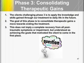 Phase 3: Consolidating
Therapeutic Gains
1. The clients challenging phase 3 is to apply the knowledge and
skills gained through our treatment to daily life in the future.
2. The goal of this phase is to consolidate therapeutic gains a
move towards ending the treatment.
3. This does not imply a complete recovery from all post-
traumatic symptoms or impairment, but understood as
achieving the goals that motivated the client to come in the
first place.
47
 