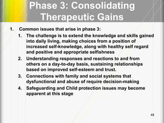 Phase 3: Consolidating
Therapeutic Gains
1. Common issues that arise in phase 3:
1. The challenge is to extend the knowledge and skills gained
into daily living, making choices from a position of
increased self-knowledge, along with healthy self regard
and positive and appropriate selfishness
2. Understanding responses and reactions to and from
others on a day-to-day basis, sustaining relationships
based on improved self-esteem and trust.
3. Connections with family and social systems that
dysfunctional and abuse of require decision-making
4. Safeguarding and Child protection issues may become
apparent at this stage
48
 