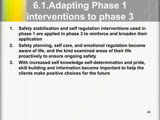 6.1.Adapting Phase 1
interventions to phase 3
1. Safety stabilisation and self regulation interventions used in
phase 1 are applied in phase 3 to reinforce and broaden their
application
2. Safety planning, self care, and emotional regulation become
aware of life, and the kind examined areas of their life
proactively to ensure ongoing safety
3. With increased self knowledge self-determination and pride,
skill building and information become important to help the
clients make positive choices for the future
49
 