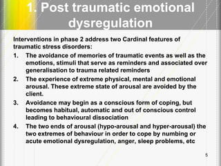 1. Post traumatic emotional
dysregulation
Interventions in phase 2 address two Cardinal features of
traumatic stress disorders:
1. The avoidance of memories of traumatic events as well as the
emotions, stimuli that serve as reminders and associated over
generalisation to trauma related reminders
2. The experience of extreme physical, mental and emotional
arousal. These extreme state of arousal are avoided by the
client.
3. Avoidance may begin as a conscious form of coping, but
becomes habitual, automatic and out of conscious control
leading to behavioural dissociation
4. The two ends of arousal (hypo-arousal and hyper-arousal) the
two extremes of behaviour in order to cope by numbing or
acute emotional dysregulation, anger, sleep problems, etc
5
 