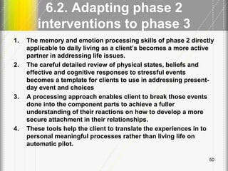 6.2. Adapting phase 2
interventions to phase 3
1. The memory and emotion processing skills of phase 2 directly
applicable to daily living as a client’s becomes a more active
partner in addressing life issues.
2. The careful detailed review of physical states, beliefs and
effective and cognitive responses to stressful events
becomes a template for clients to use in addressing present-
day event and choices
3. A processing approach enables client to break those events
done into the component parts to achieve a fuller
understanding of their reactions on how to develop a more
secure attachment in their relationships.
4. These tools help the client to translate the experiences in to
personal meaningful processes rather than living life on
automatic pilot.
50
 