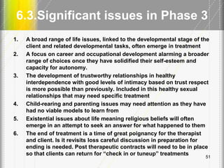 6.3.Significant issues in Phase 3
1. A broad range of life issues, linked to the developmental stage of the
client and related developmental tasks, often emerge in treatment
2. A focus on career and occupational development alarming a broader
range of choices once they have solidified their self-esteem and
capacity for autonomy.
3. The development of trustworthy relationships in healthy
interdependence with good levels of intimacy based on trust respect
is more possible than previously. Included in this healthy sexual
relationships that may need specific treatment
4. Child-rearing and parenting issues may need attention as they have
had no viable models to learn from
5. Existential issues about life meaning religious beliefs will often
emerge in an attempt to seek an answer for what happened to them
6. The end of treatment is a time of great poignancy for the therapist
and client. Is it revisits loss careful discussion in preparation for
ending is needed. Post therapeutic contracts will need to be in place
so that clients can return for ―check in or tuneup‖ treatments
51
 