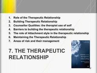 7. THE THERAPEUTIC
RELATIONSHIP
1. Role of the Therapeutic Relationship
2. Building Therapeutic Relationship
3. Counsellor Qualities: the therapist use of self
4. Barriers to building the therapeutic relationship
5. The role of Attachment style in the therapeutic relationship
6. Maintaining the Therapeutic Relationship
7. Areas of risk and their management
52
 