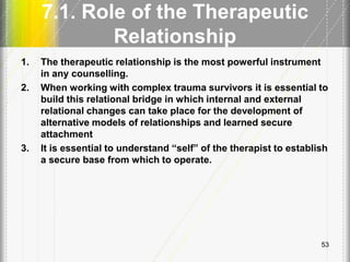 7.1. Role of the Therapeutic
Relationship
1. The therapeutic relationship is the most powerful instrument
in any counselling.
2. When working with complex trauma survivors it is essential to
build this relational bridge in which internal and external
relational changes can take place for the development of
alternative models of relationships and learned secure
attachment
3. It is essential to understand ―self‖ of the therapist to establish
a secure base from which to operate.
53
 