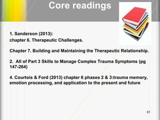 Core readings
1. Sanderson (2013):
chapter 6. Therapeutic Challenges.
Chapter 7. Building and Maintaining the Therapeutic Relationship.
2. All of Part 3 Skills to Manage Complex Trauma Symptoms (pg
147-264)
4. Courtois & Ford (2013) chapter 6 phases 2 & 3:trauma memory,
emotion processing, and application to the present and future
61
 