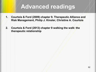 Advanced readings
1. Courtois & Ford (2009) chapter 9. Therapeutic Alliance and
Risk Management, Philip J. Kinsler, Christine A. Courtois
2. Courtois & Ford (2013) chapter 9 walking the walk: the
therapeutic relationship
62
 