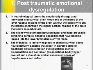 1. Post traumatic emotional
dysregulation
9
1. In neurobiological terms the emotionally disregulated
individual is in survival brain mode and at the mercy of the
lover reactive regions of the brain without the capacity to put
the brakes on through the higher cortical regions of the brain
that serve as modulators.
2. The client who alternates between hyper and hypo-arousal is
exhibiting complex adaptive capacities that have become
locked into the lower brainstem survival mode.
3. The individual is literally helpless to change survival based
neural network patterns that result in extreme state of
emotional distress (emotion dysregulation), mental
disorientation and confusion (dissociation), bodily hyper
arousal and exhaustion, and an associated sense of
hopelessness and defeat.
 