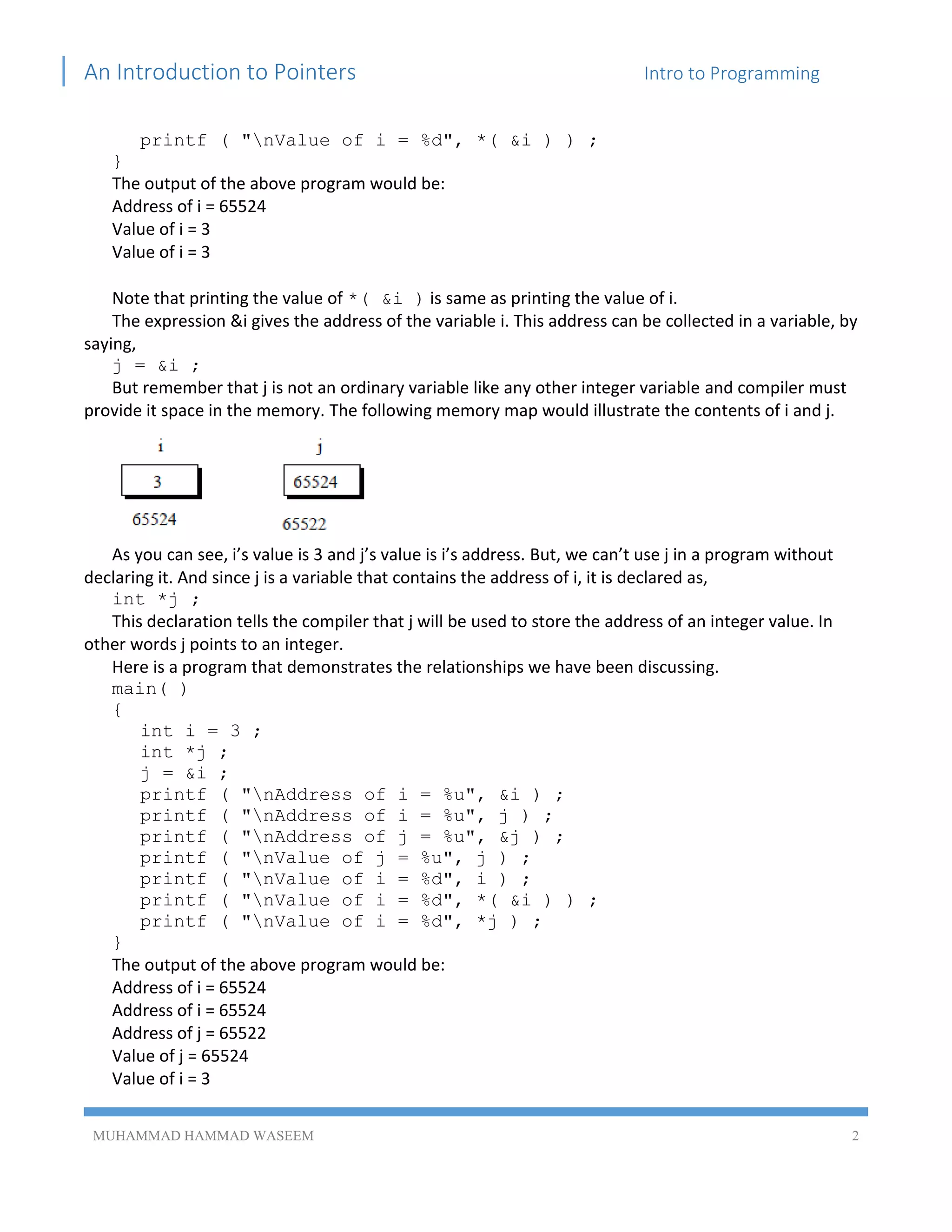 An Introduction to Pointers Intro to Programming
MUHAMMAD HAMMAD WASEEM 2
printf ( "nValue of i = %d", *( &i ) ) ;
}
The output of the above program would be:
Address of i = 65524
Value of i = 3
Value of i = 3
Note that printing the value of *( &i ) is same as printing the value of i.
The expression &i gives the address of the variable i. This address can be collected in a variable, by
saying,
j = &i ;
But remember that j is not an ordinary variable like any other integer variable and compiler must
provide it space in the memory. The following memory map would illustrate the contents of i and j.
As you can see, i’s value is 3 and j’s value is i’s address. But, we can’t use j in a program without
declaring it. And since j is a variable that contains the address of i, it is declared as,
int *j ;
This declaration tells the compiler that j will be used to store the address of an integer value. In
other words j points to an integer.
Here is a program that demonstrates the relationships we have been discussing.
main( )
{
int i = 3 ;
int *j ;
j = &i ;
printf ( "nAddress of i = %u", &i ) ;
printf ( "nAddress of i = %u", j ) ;
printf ( "nAddress of j = %u", &j ) ;
printf ( "nValue of j = %u", j ) ;
printf ( "nValue of i = %d", i ) ;
printf ( "nValue of i = %d", *( &i ) ) ;
printf ( "nValue of i = %d", *j ) ;
}
The output of the above program would be:
Address of i = 65524
Address of i = 65524
Address of j = 65522
Value of j = 65524
Value of i = 3
 