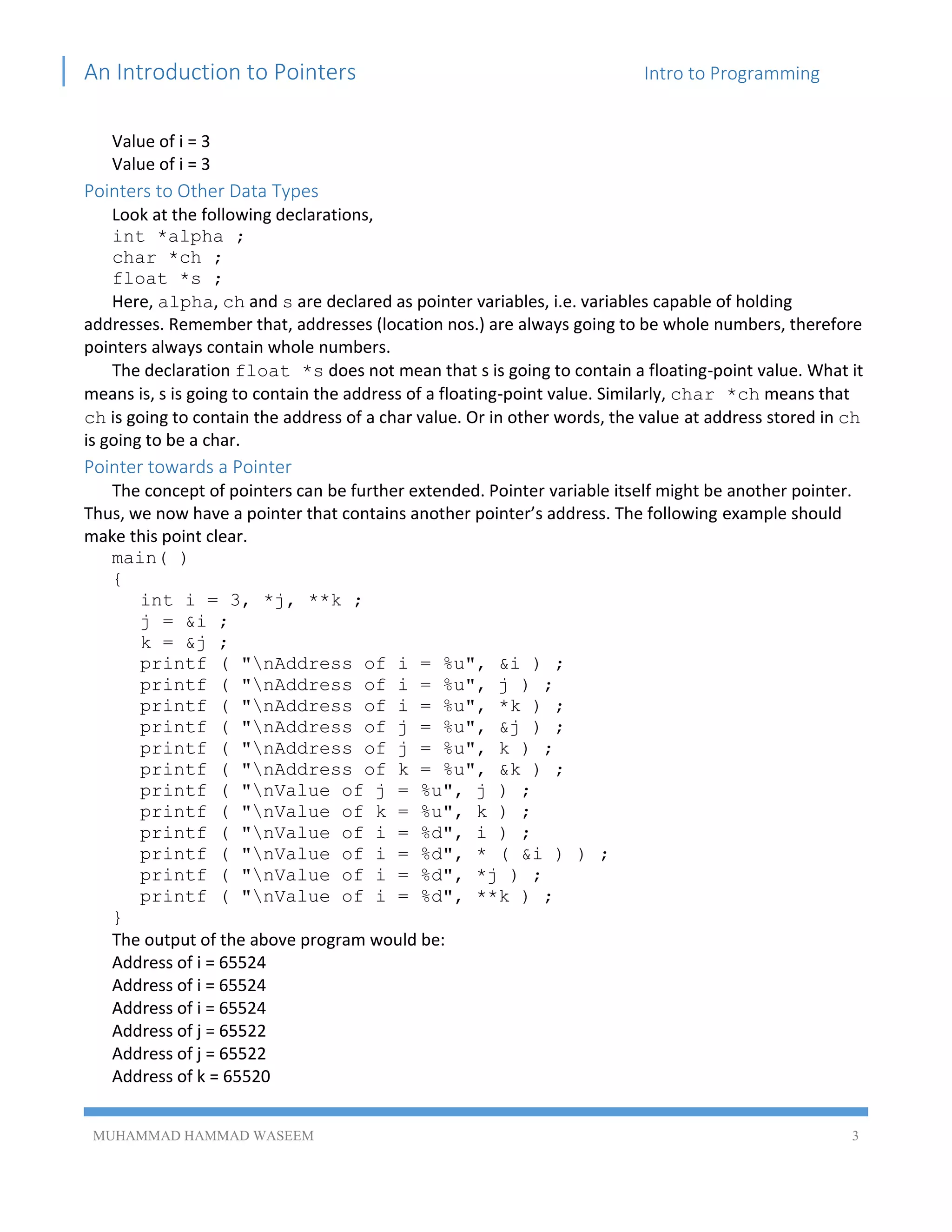 An Introduction to Pointers Intro to Programming
MUHAMMAD HAMMAD WASEEM 3
Value of i = 3
Value of i = 3
Pointers to Other Data Types
Look at the following declarations,
int *alpha ;
char *ch ;
float *s ;
Here, alpha, ch and s are declared as pointer variables, i.e. variables capable of holding
addresses. Remember that, addresses (location nos.) are always going to be whole numbers, therefore
pointers always contain whole numbers.
The declaration float *s does not mean that s is going to contain a floating-point value. What it
means is, s is going to contain the address of a floating-point value. Similarly, char *ch means that
ch is going to contain the address of a char value. Or in other words, the value at address stored in ch
is going to be a char.
Pointer towards a Pointer
The concept of pointers can be further extended. Pointer variable itself might be another pointer.
Thus, we now have a pointer that contains another pointer’s address. The following example should
make this point clear.
main( )
{
int i = 3, *j, **k ;
j = &i ;
k = &j ;
printf ( "nAddress of i = %u", &i ) ;
printf ( "nAddress of i = %u", j ) ;
printf ( "nAddress of i = %u", *k ) ;
printf ( "nAddress of j = %u", &j ) ;
printf ( "nAddress of j = %u", k ) ;
printf ( "nAddress of k = %u", &k ) ;
printf ( "nValue of j = %u", j ) ;
printf ( "nValue of k = %u", k ) ;
printf ( "nValue of i = %d", i ) ;
printf ( "nValue of i = %d", * ( &i ) ) ;
printf ( "nValue of i = %d", *j ) ;
printf ( "nValue of i = %d", **k ) ;
}
The output of the above program would be:
Address of i = 65524
Address of i = 65524
Address of i = 65524
Address of j = 65522
Address of j = 65522
Address of k = 65520
 
