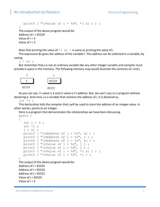 An Introduction to Pointers Intro to Programming
MUHAMMAD HAMMAD WASEEM 2
printf ( "nValue of i = %d", *( &i ) ) ;
}
The output of the above program would be:
Address of i = 65524
Value of i = 3
Value of i = 3
Note that printing the value of *( &i ) is same as printing the value of i.
The expression &i gives the address of the variable i. This address can be collected in a variable, by
saying,
j = &i ;
But remember that j is not an ordinary variable like any other integer variable and compiler must
provide it space in the memory. The following memory map would illustrate the contents of i and j.
As you can see, i’s value is 3 and j’s value is i’s address. But, we can’t use j in a program without
declaring it. And since j is a variable that contains the address of i, it is declared as,
int *j ;
This declaration tells the compiler that j will be used to store the address of an integer value. In
other words j points to an integer.
Here is a program that demonstrates the relationships we have been discussing.
main( )
{
int i = 3 ;
int *j ;
j = &i ;
printf ( "nAddress of i = %u", &i ) ;
printf ( "nAddress of i = %u", j ) ;
printf ( "nAddress of j = %u", &j ) ;
printf ( "nValue of j = %u", j ) ;
printf ( "nValue of i = %d", i ) ;
printf ( "nValue of i = %d", *( &i ) ) ;
printf ( "nValue of i = %d", *j ) ;
}
The output of the above program would be:
Address of i = 65524
Address of i = 65524
Address of j = 65522
Value of j = 65524
Value of i = 3
 