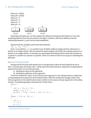 An Introduction to Pointers Intro to Programming
MUHAMMAD HAMMAD WASEEM 4
Value of j = 65524
Value of k = 65522
Value of i = 3
Value of i = 3
Value of i = 3
Value of i = 3
Remember that when you run this program the addresses that get printed might turn out to be
something different than the ones shown in the figure. However, with these addresses too the
relationship between i, j and k can be easily established.
Observe how the variables j and k have been declared,
int i, *j, **k ;
Here, i is an ordinary int, j is a pointer to an int (often called an integer pointer), whereas k is a
pointer to an integer pointer. We can extend the above program still further by creating a pointer to a
pointer to an integer pointer. In principle, you would agree that likewise there could exist a pointer to
a pointer to a pointer to a pointer to a pointer. There is no limit on how far can we go on extending this
definition.
Back to Function Calls
Having had the first tryst with pointers let us now get back to what we had originally set out to
learn—the two types of function calls—call by value and call by reference. Arguments can generally be
passed to functions in one of the two ways:
a) Sending the values of the arguments
b) Sending the addresses of the arguments
In the first method the ‘value’ of each of the actual arguments in the calling function is copied into
corresponding formal arguments of the called function. With this method the changes made to the
formal arguments in the called function have no effect on the values of actual arguments in the calling
function. The following program illustrates the ‘Call by Value’.
main( )
{
int a = 10, b = 20 ;
swapv ( a, b ) ;
printf ( "na = %d b = %d", a, b ) ;
}
swapv ( int x, int y )
{
int t ;
t = x ;
x = y ;
 