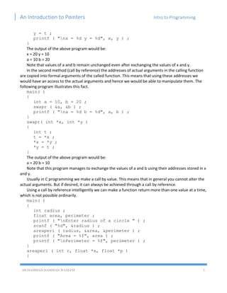 An Introduction to Pointers Intro to Programming
MUHAMMAD HAMMAD WASEEM 5
y = t ;
printf ( "nx = %d y = %d", x, y ) ;
}
The output of the above program would be:
x = 20 y = 10
a = 10 b = 20
Note that values of a and b remain unchanged even after exchanging the values of x and y.
In the second method (call by reference) the addresses of actual arguments in the calling function
are copied into formal arguments of the called function. This means that using these addresses we
would have an access to the actual arguments and hence we would be able to manipulate them. The
following program illustrates this fact.
main( )
{
int a = 10, b = 20 ;
swapr ( &a, &b ) ;
printf ( "na = %d b = %d", a, b ) ;
}
swapr( int *x, int *y )
{
int t ;
t = *x ;
*x = *y ;
*y = t ;
}
The output of the above program would be:
a = 20 b = 10
Note that this program manages to exchange the values of a and b using their addresses stored in x
and y.
Usually in C programming we make a call by value. This means that in general you cannot alter the
actual arguments. But if desired, it can always be achieved through a call by reference.
Using a call by reference intelligently we can make a function return more than one value at a time,
which is not possible ordinarily.
main( )
{
int radius ;
float area, perimeter ;
printf ( "nEnter radius of a circle " ) ;
scanf ( "%d", &radius ) ;
areaperi ( radius, &area, &perimeter ) ;
printf ( "Area = %f", area ) ;
printf ( "nPerimeter = %f", perimeter ) ;
}
areaperi ( int r, float *a, float *p )
{
 