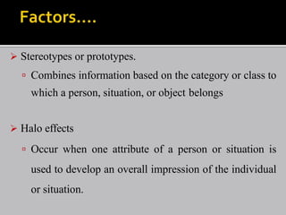  Stereotypes or prototypes.
 Combines information based on the category or class to
which a person, situation, or object belongs
 Halo effects
 Occur when one attribute of a person or situation is
used to develop an overall impression of the individual
or situation.
 
