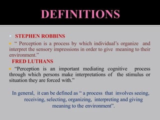  STEPHEN ROBBINS
 “ Perception is a process by which individual’s organize and
interpret the sensory impressions in order to give meaning to their
environment.”
FRED LUTHANS
 “Perception is an important mediating cognitive process
through which persons make interpretations of the stimulus or
situation they are forced with.”
In general, it can be defined as “ a process that involves seeing,
receiving, selecting, organizing, interpreting and giving
meaning to the environment”.
 