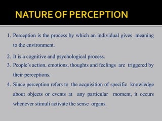 1. Perception is the process by which an individual gives meaning
to the environment.
2. It is a cognitive and psychological process.
3. People’s action, emotions, thoughts and feelings are triggered by
their perceptions.
4. Since perception refers to the acquisition of specific knowledge
about objects or events at any particular moment, it occurs
whenever stimuli activate the sense organs.
 