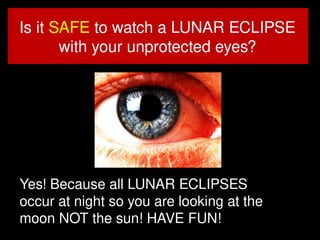 1
3
Is it SAFE to watch a LUNAR ECLIPSE
with your unprotected eyes?
Yes! Because all LUNAR ECLIPSES
occur at night so you are looking at the
moon NOT the sun! HAVE FUN! 13
 