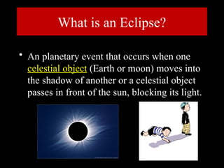 What is an Eclipse?
• An planetary event that occurs when one
celestial object (Earth or moon) moves into
the shadow of another or a celestial object
passes in front of the sun, blocking its light.
 