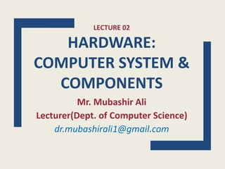 LECTURE 02
HARDWARE:
COMPUTER SYSTEM &
COMPONENTS
Mr. Mubashir Ali
Lecturer(Dept. of Computer Science)
dr.mubashirali1@gmail.com
 