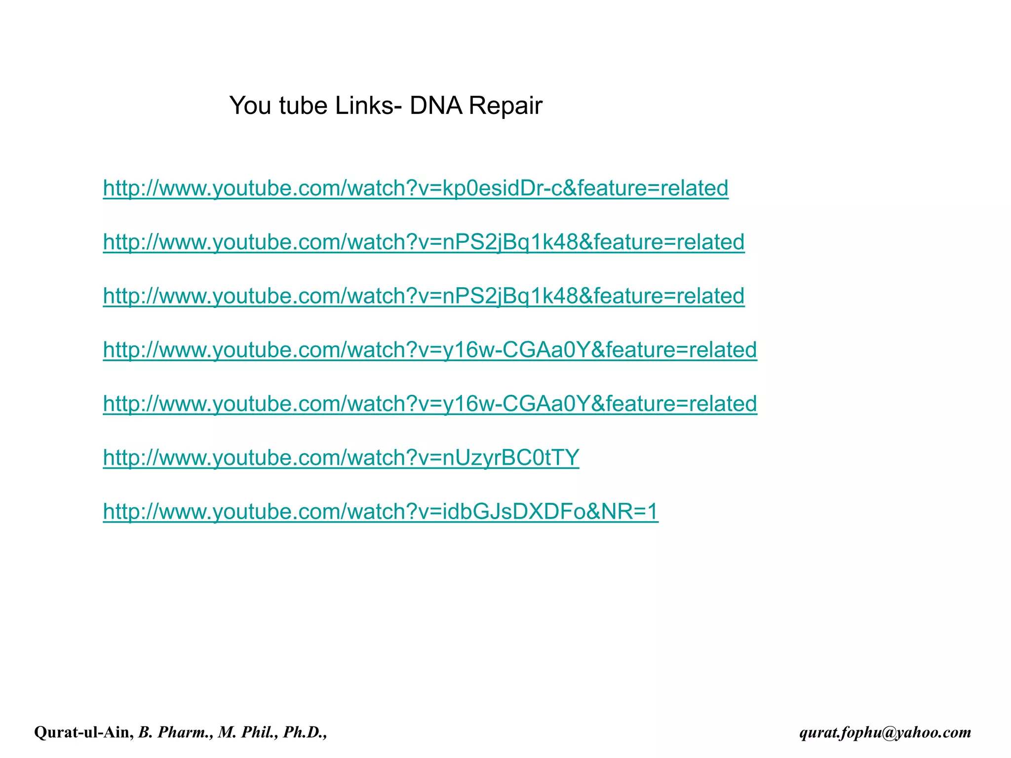 You tube Links- DNA Repair
http://www.youtube.com/watch?v=kp0esidDr-c&feature=related
http://www.youtube.com/watch?v=nPS2jBq1k48&feature=related
http://www.youtube.com/watch?v=nPS2jBq1k48&feature=related
http://www.youtube.com/watch?v=y16w-CGAa0Y&feature=related
http://www.youtube.com/watch?v=y16w-CGAa0Y&feature=related
http://www.youtube.com/watch?v=nUzyrBC0tTY
http://www.youtube.com/watch?v=idbGJsDXDFo&NR=1
Qurat-ul-Ain, B. Pharm., M. Phil., Ph.D., qurat.fophu@yahoo.com
 