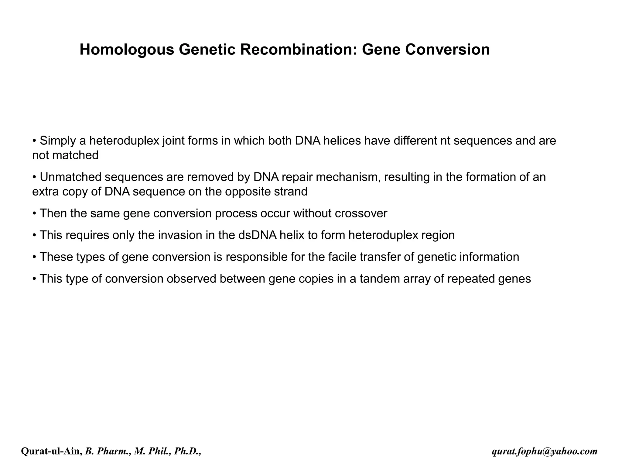 Homologous Genetic Recombination: Gene Conversion
• Simply a heteroduplex joint forms in which both DNA helices have different nt sequences and are
not matched
• Unmatched sequences are removed by DNA repair mechanism, resulting in the formation of an
extra copy of DNA sequence on the opposite strand
• Then the same gene conversion process occur without crossover
• This requires only the invasion in the dsDNA helix to form heteroduplex region
• These types of gene conversion is responsible for the facile transfer of genetic information
• This type of conversion observed between gene copies in a tandem array of repeated genes
Qurat-ul-Ain, B. Pharm., M. Phil., Ph.D., qurat.fophu@yahoo.com
 