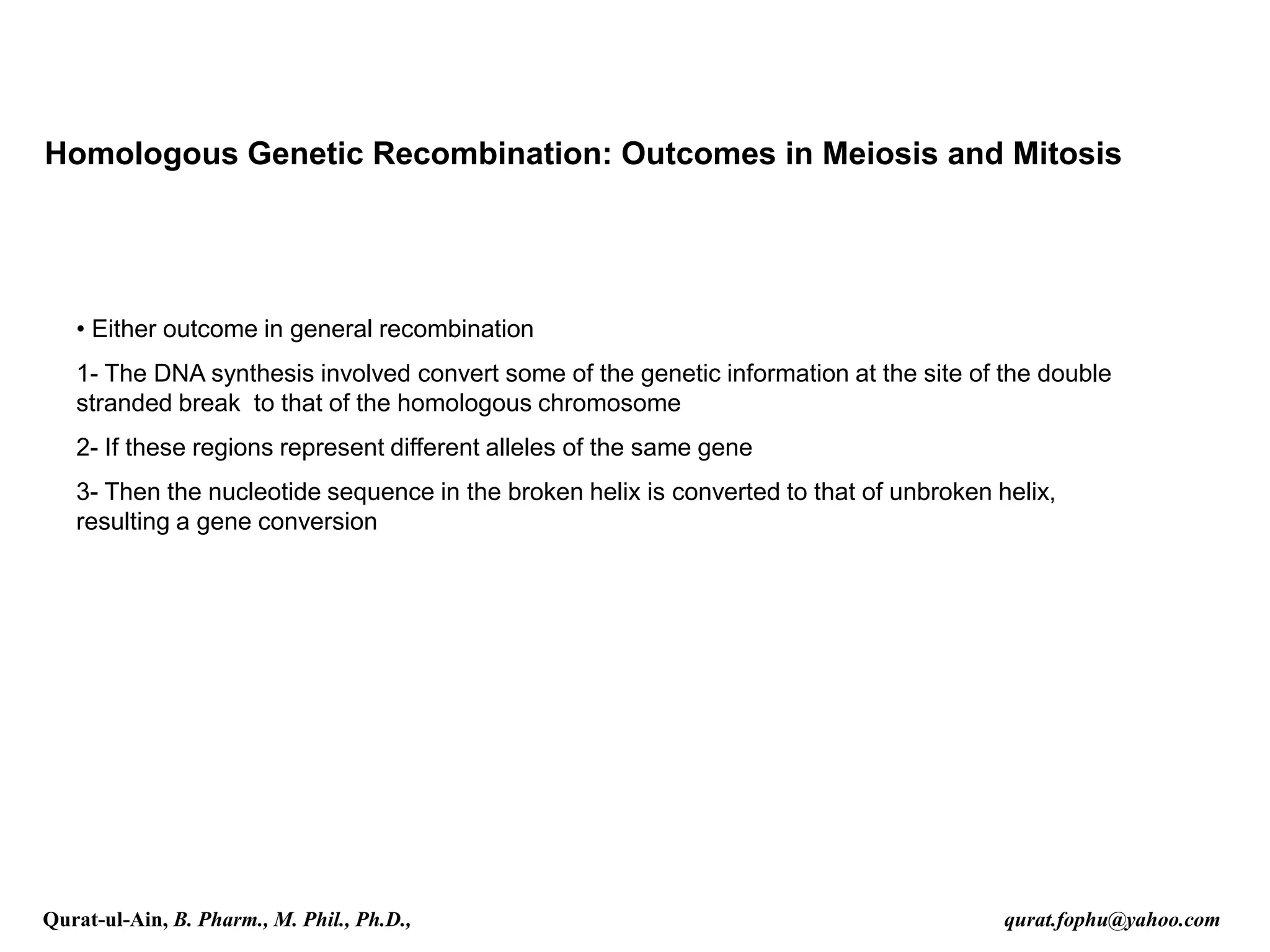 Homologous Genetic Recombination: Outcomes in Meiosis and Mitosis
• Either outcome in general recombination
1- The DNA synthesis involved convert some of the genetic information at the site of the double
stranded break to that of the homologous chromosome
2- If these regions represent different alleles of the same gene
3- Then the nucleotide sequence in the broken helix is converted to that of unbroken helix,
resulting a gene conversion
Qurat-ul-Ain, B. Pharm., M. Phil., Ph.D., qurat.fophu@yahoo.com
 